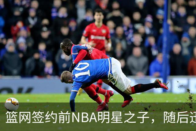 篮网签约前NBA明星之子，随后迅速解约的背后