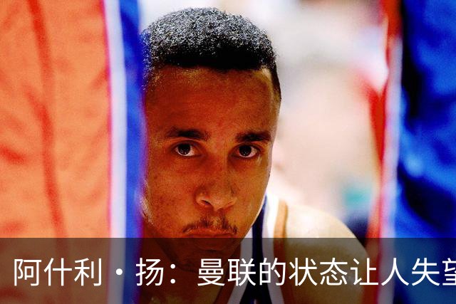 阿什利·扬：曼联的状态让人失望，伯恩茅斯球员表现令人钦佩